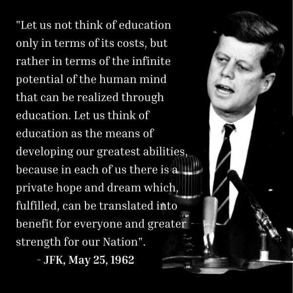 John F Kennedy quote on education, May 1962 "Let us not think of education only in terms of its costs, but rather in terms of the infinite potential of the human mind that can be realized through education. Let us think of education as the means of developing our greatest abilities, because in each of us there is a private hope and dream which, fulfilled, can be translated into benefit for everyone and greater strength for our Nation".